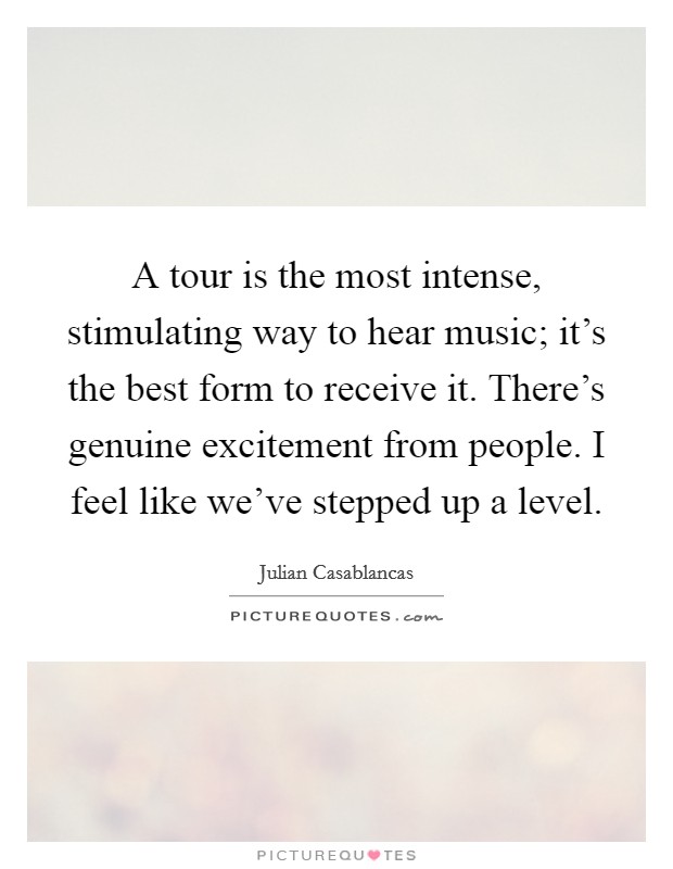 A tour is the most intense, stimulating way to hear music; it's the best form to receive it. There's genuine excitement from people. I feel like we've stepped up a level. Picture Quote #1