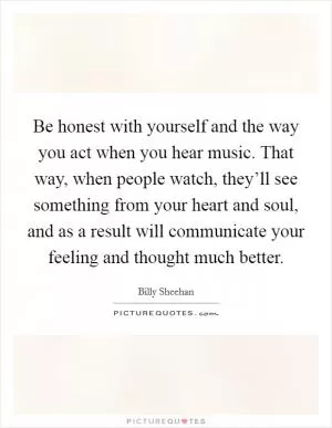 Be honest with yourself and the way you act when you hear music. That way, when people watch, they’ll see something from your heart and soul, and as a result will communicate your feeling and thought much better Picture Quote #1