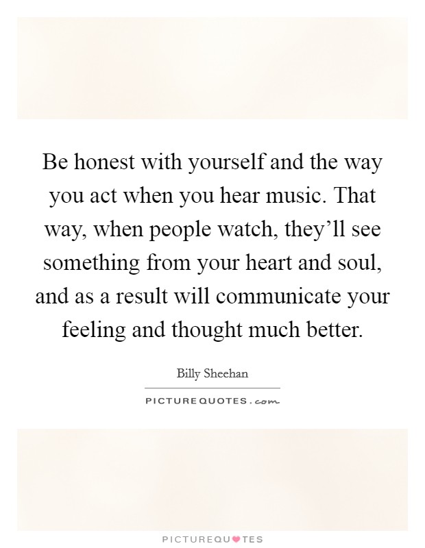 Be honest with yourself and the way you act when you hear music. That way, when people watch, they'll see something from your heart and soul, and as a result will communicate your feeling and thought much better. Picture Quote #1