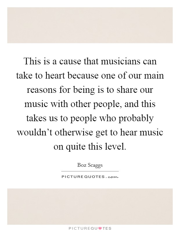 This is a cause that musicians can take to heart because one of our main reasons for being is to share our music with other people, and this takes us to people who probably wouldn't otherwise get to hear music on quite this level. Picture Quote #1
