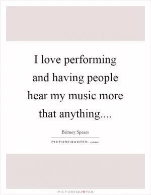 I love performing and having people hear my music more that anything Picture Quote #1
