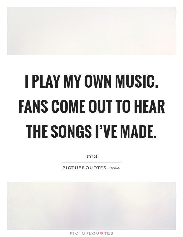 I play my own music. Fans come out to hear the songs I've made. Picture Quote #1