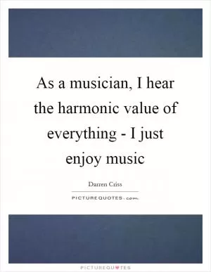 As a musician, I hear the harmonic value of everything - I just enjoy music Picture Quote #1