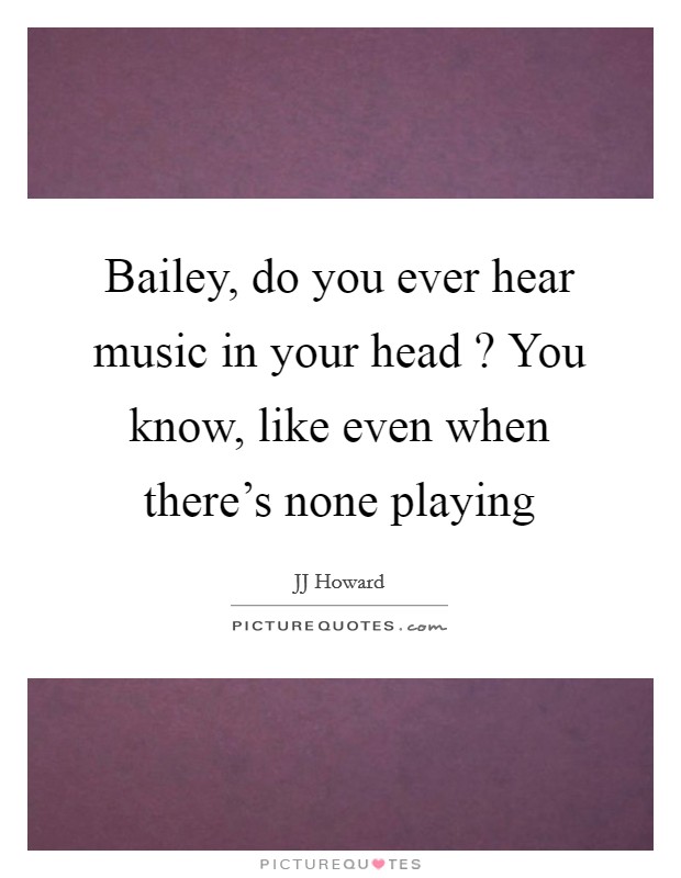 Bailey, do you ever hear music in your head ? You know, like even when there's none playing Picture Quote #1