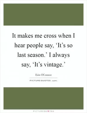 It makes me cross when I hear people say, ‘It’s so last season.’ I always say, ‘It’s vintage.’ Picture Quote #1