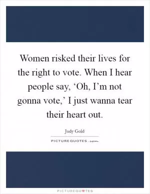 Women risked their lives for the right to vote. When I hear people say, ‘Oh, I’m not gonna vote,’ I just wanna tear their heart out Picture Quote #1