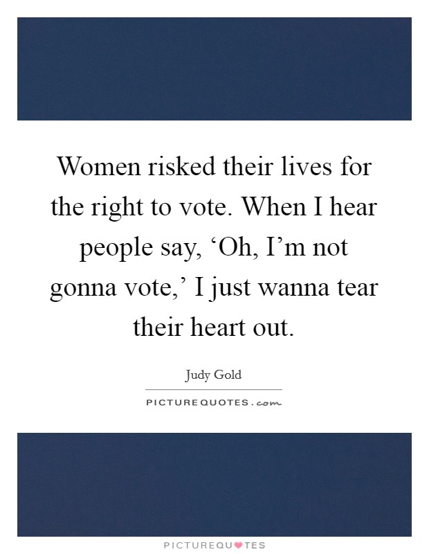 Women risked their lives for the right to vote. When I hear people say, ‘Oh, I'm not gonna vote,' I just wanna tear their heart out. Picture Quote #1