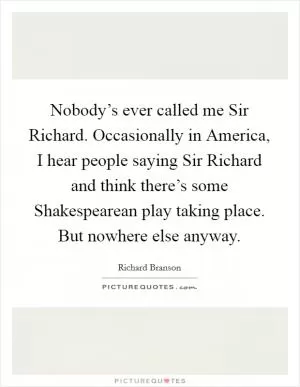 Nobody’s ever called me Sir Richard. Occasionally in America, I hear people saying Sir Richard and think there’s some Shakespearean play taking place. But nowhere else anyway Picture Quote #1