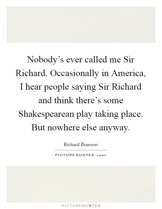 Nobody's ever called me Sir Richard. Occasionally in America, I hear people saying Sir Richard and think there's some Shakespearean play taking place. But nowhere else anyway. Picture Quote #1
