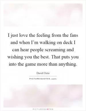 I just love the feeling from the fans and when I’m walking on deck I can hear people screaming and wishing you the best. That puts you into the game more than anything Picture Quote #1