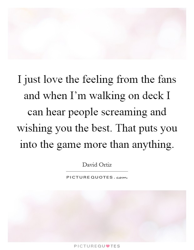 I just love the feeling from the fans and when I'm walking on deck I can hear people screaming and wishing you the best. That puts you into the game more than anything. Picture Quote #1