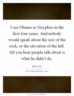 I see Obama as Sisyphus in the first four years. And nobody would speak about the size of the rock, or the elevation of the hill. All you hear people talk about is what he didn’t do Picture Quote #1