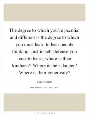 The degree to which you’re peculiar and different is the degree to which you must learn to hear people thinking. Just in self-defense you have to learn, where is their kindness? Where is their danger? Where is their generosity? Picture Quote #1