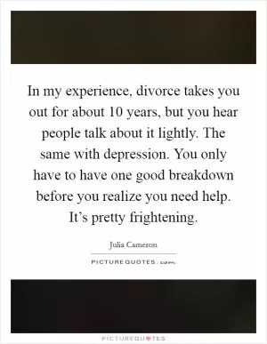 In my experience, divorce takes you out for about 10 years, but you hear people talk about it lightly. The same with depression. You only have to have one good breakdown before you realize you need help. It’s pretty frightening Picture Quote #1