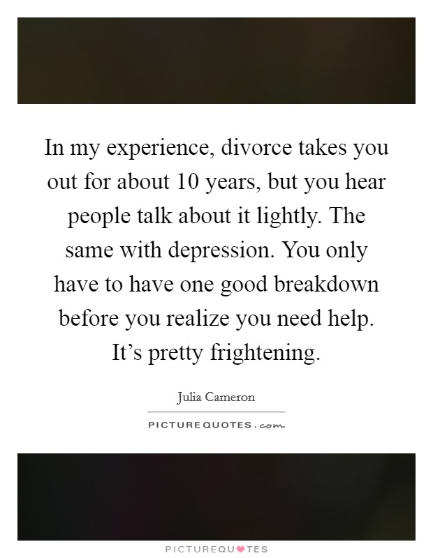 In my experience, divorce takes you out for about 10 years, but you hear people talk about it lightly. The same with depression. You only have to have one good breakdown before you realize you need help. It's pretty frightening. Picture Quote #1