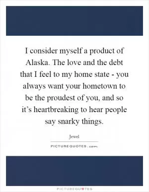 I consider myself a product of Alaska. The love and the debt that I feel to my home state - you always want your hometown to be the proudest of you, and so it’s heartbreaking to hear people say snarky things Picture Quote #1