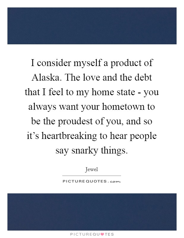 I consider myself a product of Alaska. The love and the debt that I feel to my home state - you always want your hometown to be the proudest of you, and so it's heartbreaking to hear people say snarky things. Picture Quote #1