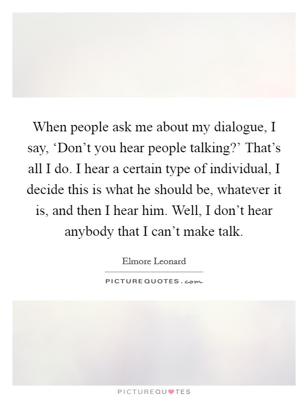 When people ask me about my dialogue, I say, ‘Don't you hear people talking?' That's all I do. I hear a certain type of individual, I decide this is what he should be, whatever it is, and then I hear him. Well, I don't hear anybody that I can't make talk. Picture Quote #1