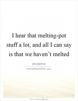 I hear that melting-pot stuff a lot, and all I can say is that we haven’t melted Picture Quote #1