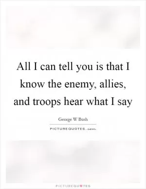All I can tell you is that I know the enemy, allies, and troops hear what I say Picture Quote #1