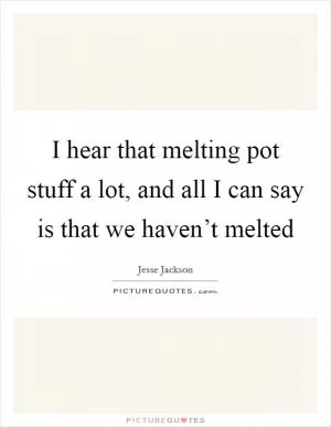 I hear that melting pot stuff a lot, and all I can say is that we haven’t melted Picture Quote #1