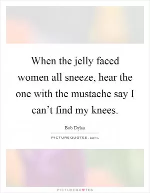 When the jelly faced women all sneeze, hear the one with the mustache say I can’t find my knees Picture Quote #1