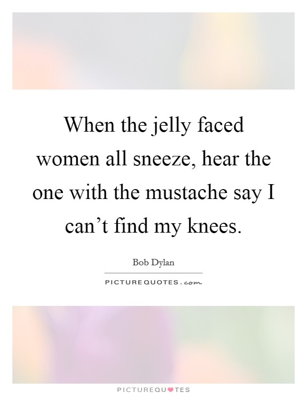 When the jelly faced women all sneeze, hear the one with the mustache say I can't find my knees. Picture Quote #1