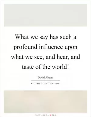 What we say has such a profound influence upon what we see, and hear, and taste of the world! Picture Quote #1