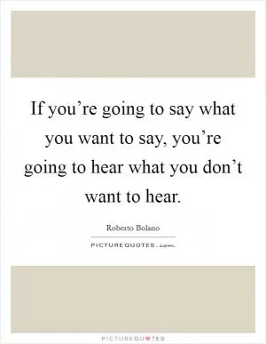 If you’re going to say what you want to say, you’re going to hear what you don’t want to hear Picture Quote #1