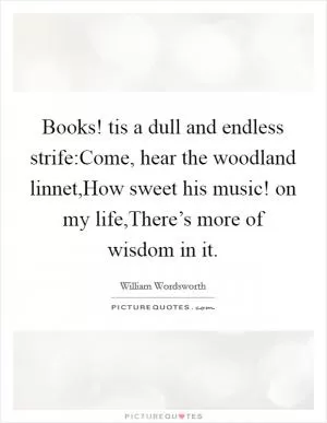 Books! tis a dull and endless strife:Come, hear the woodland linnet,How sweet his music! on my life,There’s more of wisdom in it Picture Quote #1