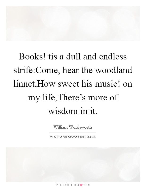 Books! tis a dull and endless strife:Come, hear the woodland linnet,How sweet his music! on my life,There's more of wisdom in it. Picture Quote #1