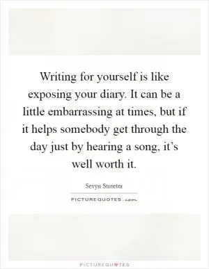 Writing for yourself is like exposing your diary. It can be a little embarrassing at times, but if it helps somebody get through the day just by hearing a song, it’s well worth it Picture Quote #1