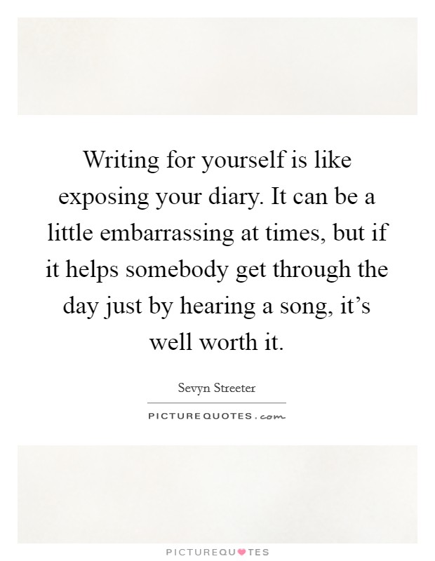 Writing for yourself is like exposing your diary. It can be a little embarrassing at times, but if it helps somebody get through the day just by hearing a song, it's well worth it. Picture Quote #1