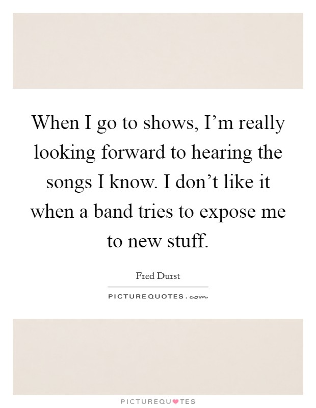 When I go to shows, I'm really looking forward to hearing the songs I know. I don't like it when a band tries to expose me to new stuff. Picture Quote #1