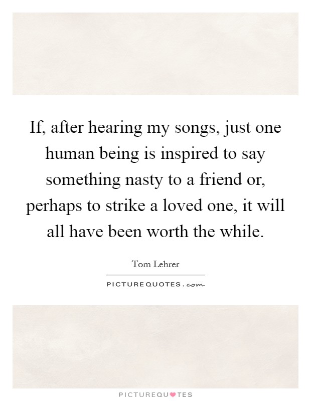 If, after hearing my songs, just one human being is inspired to say something nasty to a friend or, perhaps to strike a loved one, it will all have been worth the while. Picture Quote #1