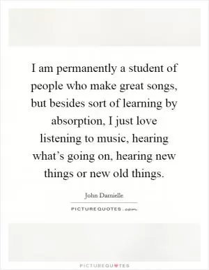I am permanently a student of people who make great songs, but besides sort of learning by absorption, I just love listening to music, hearing what’s going on, hearing new things or new old things Picture Quote #1