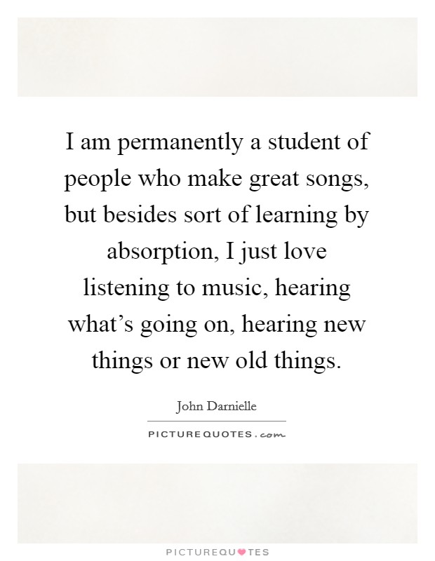 I am permanently a student of people who make great songs, but besides sort of learning by absorption, I just love listening to music, hearing what's going on, hearing new things or new old things. Picture Quote #1