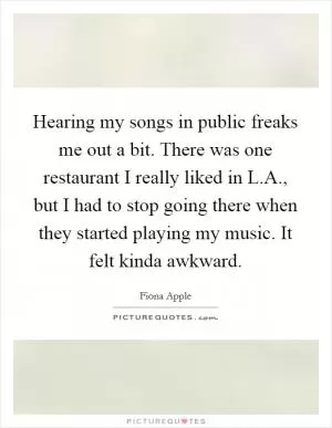 Hearing my songs in public freaks me out a bit. There was one restaurant I really liked in L.A., but I had to stop going there when they started playing my music. It felt kinda awkward Picture Quote #1
