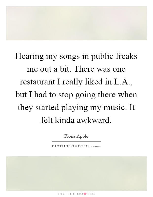 Hearing my songs in public freaks me out a bit. There was one restaurant I really liked in L.A., but I had to stop going there when they started playing my music. It felt kinda awkward. Picture Quote #1