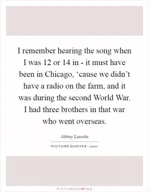 I remember hearing the song when I was 12 or 14 in - it must have been in Chicago, ‘cause we didn’t have a radio on the farm, and it was during the second World War. I had three brothers in that war who went overseas Picture Quote #1
