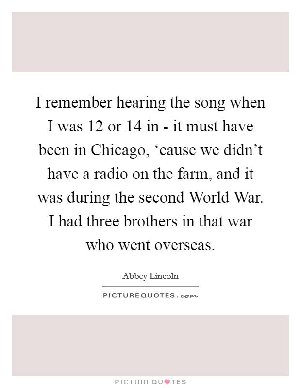 I remember hearing the song when I was 12 or 14 in - it must have been in Chicago, ‘cause we didn't have a radio on the farm, and it was during the second World War. I had three brothers in that war who went overseas. Picture Quote #1