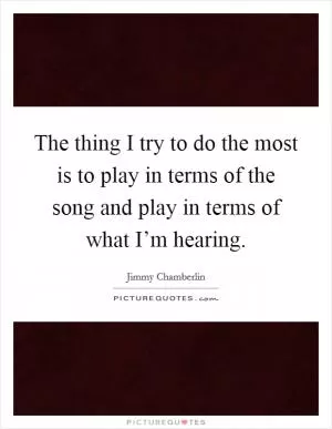 The thing I try to do the most is to play in terms of the song and play in terms of what I’m hearing Picture Quote #1