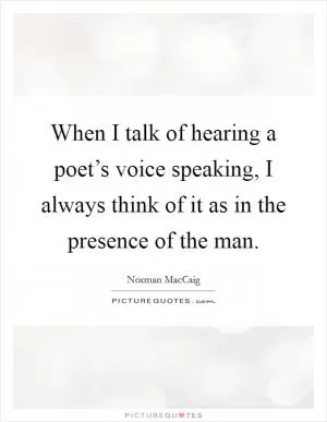 When I talk of hearing a poet’s voice speaking, I always think of it as in the presence of the man Picture Quote #1
