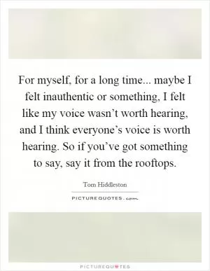 For myself, for a long time... maybe I felt inauthentic or something, I felt like my voice wasn’t worth hearing, and I think everyone’s voice is worth hearing. So if you’ve got something to say, say it from the rooftops Picture Quote #1