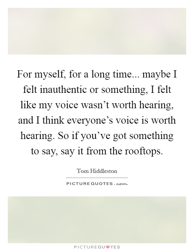 For myself, for a long time... maybe I felt inauthentic or something, I felt like my voice wasn't worth hearing, and I think everyone's voice is worth hearing. So if you've got something to say, say it from the rooftops. Picture Quote #1