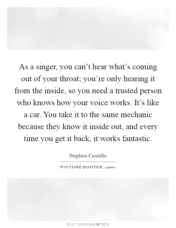 As a singer, you can't hear what's coming out of your throat; you're only hearing it from the inside, so you need a trusted person who knows how your voice works. It's like a car. You take it to the same mechanic because they know it inside out, and every time you get it back, it works fantastic. Picture Quote #1