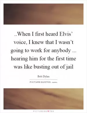 ..When I first heard Elvis’ voice, I knew that I wasn’t going to work for anybody ... hearing him for the first time was like busting out of jail Picture Quote #1