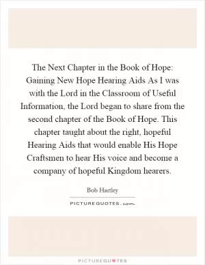 The Next Chapter in the Book of Hope: Gaining New Hope Hearing Aids As I was with the Lord in the Classroom of Useful Information, the Lord began to share from the second chapter of the Book of Hope. This chapter taught about the right, hopeful Hearing Aids that would enable His Hope Craftsmen to hear His voice and become a company of hopeful Kingdom hearers Picture Quote #1