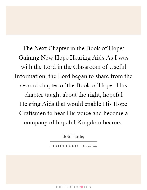 The Next Chapter in the Book of Hope: Gaining New Hope Hearing Aids As I was with the Lord in the Classroom of Useful Information, the Lord began to share from the second chapter of the Book of Hope. This chapter taught about the right, hopeful Hearing Aids that would enable His Hope Craftsmen to hear His voice and become a company of hopeful Kingdom hearers. Picture Quote #1