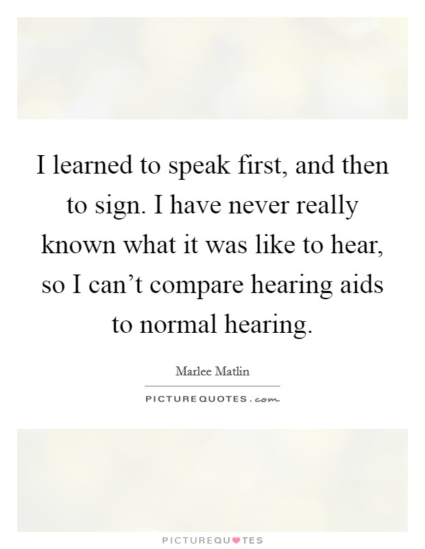 I learned to speak first, and then to sign. I have never really known what it was like to hear, so I can't compare hearing aids to normal hearing. Picture Quote #1